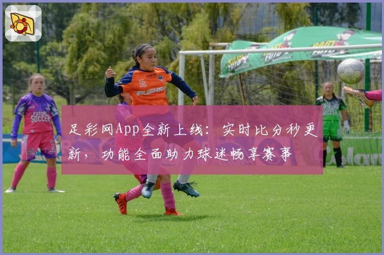 足彩网App全新上线：实时比分秒更新，功能全面助力球迷畅享赛事