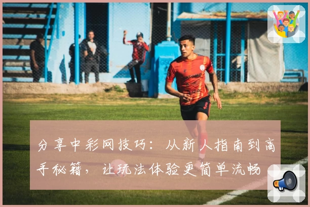 分享中彩网技巧：从新人指南到高手秘籍，让玩法体验更简单流畅