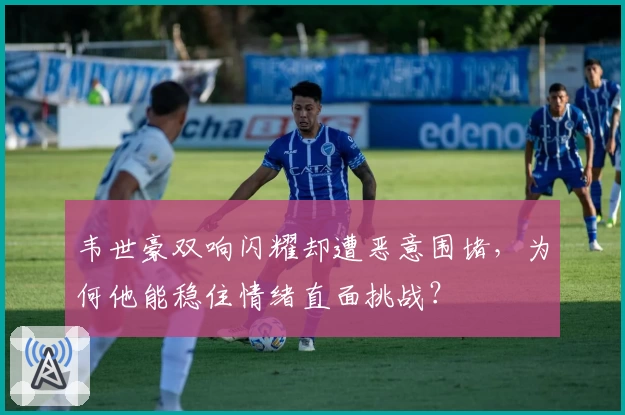 韦世豪双响闪耀却遭恶意围堵,为何他能稳住情绪直面挑战?