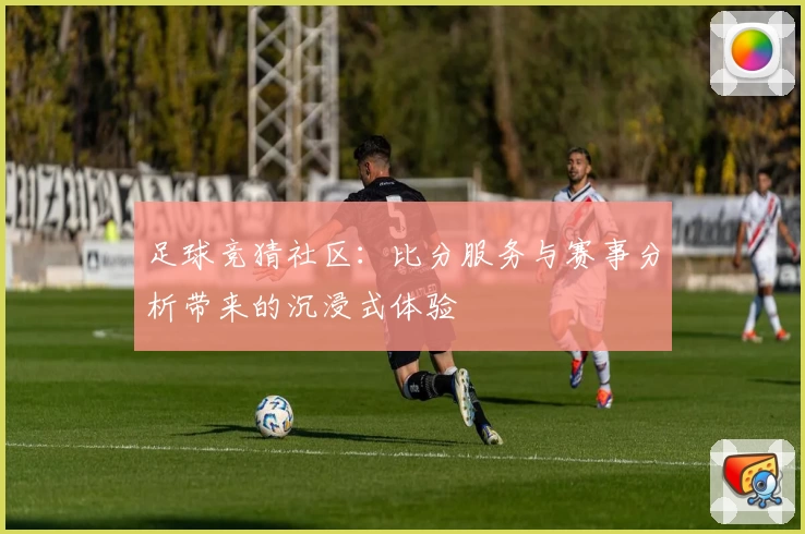 足球竞猜社区:比分服务与赛事分析带来的沉浸式体验