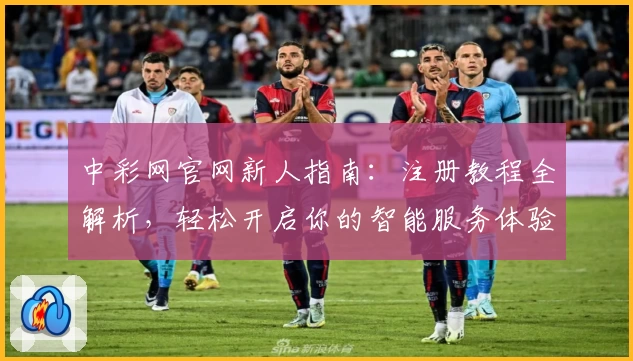 中彩网官网新人指南：注册教程全解析，轻松开启你的智能服务体验