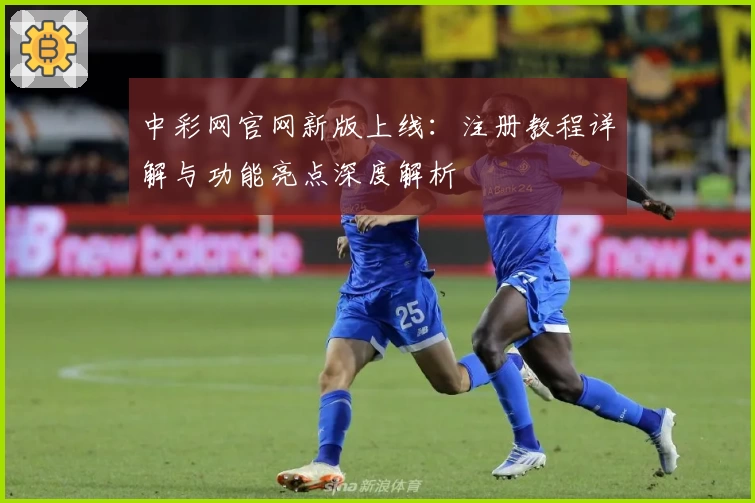 中彩网官网新版上线：注册教程详解与功能亮点深度解析