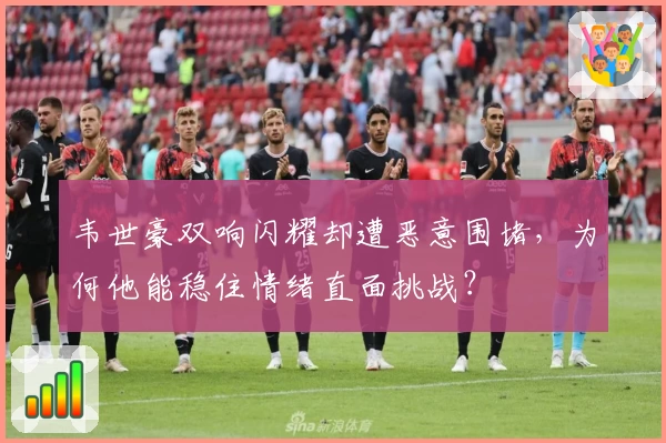 韦世豪双响闪耀却遭恶意围堵,为何他能稳住情绪直面挑战?