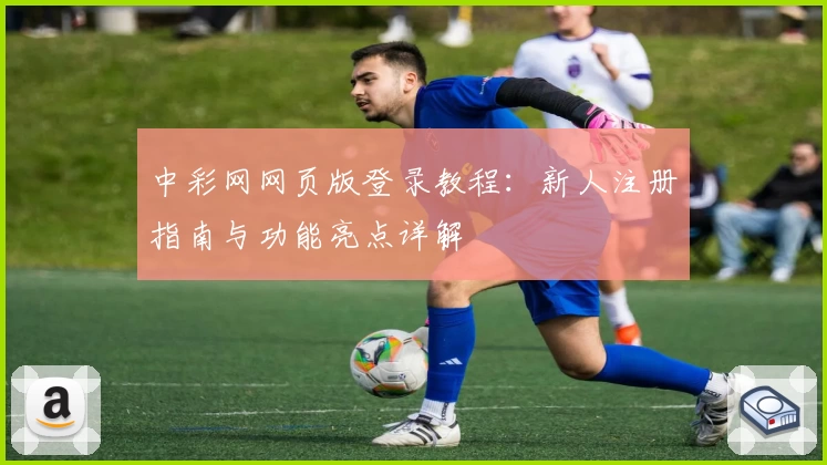 中彩网网页版登录教程：新人注册指南与功能亮点详解