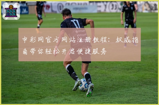 中彩网官方网站注册教程：权威指南带你轻松开启便捷服务