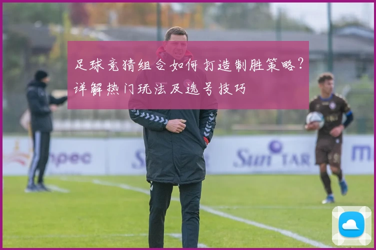 足球竞猜组合如何打造制胜策略？详解热门玩法及选号技巧
